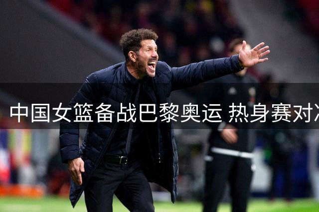 中国女篮备战巴黎奥运 热身赛对决尼日利亚队引关注