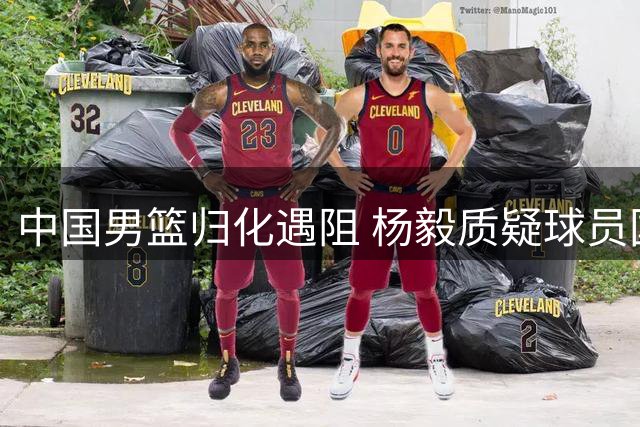 中国男篮归化遇阻 杨毅质疑球员国家队态度 广东续约后卫张文逸
