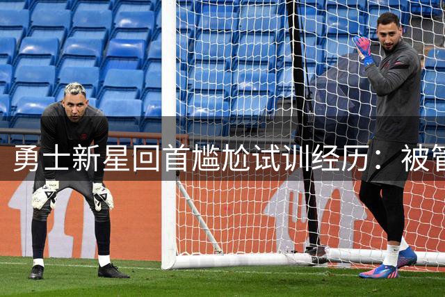勇士新星回首尴尬试训经历：被管理层痛批"愚蠢表现"促发蜕变