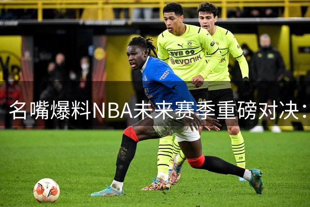 名嘴爆料NBA未来赛季重磅对决：詹皇领衔76人挑战新科冠军尼克斯