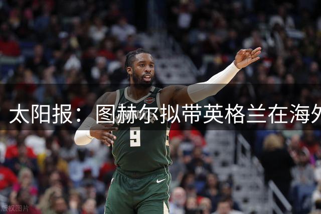 太阳报：图赫尔拟带英格兰在海外集训，世界杯失利后仍获支持