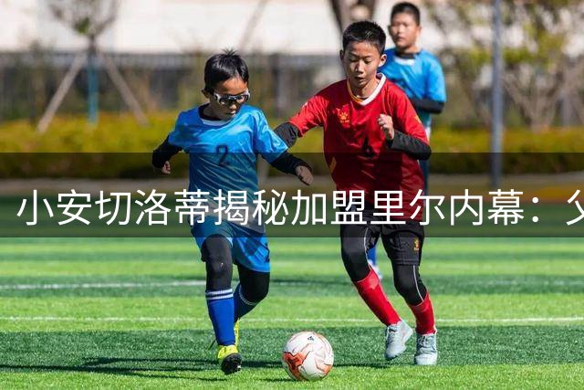 小安切洛蒂揭秘加盟里尔内幕：父亲凌晨来电促成关键决定