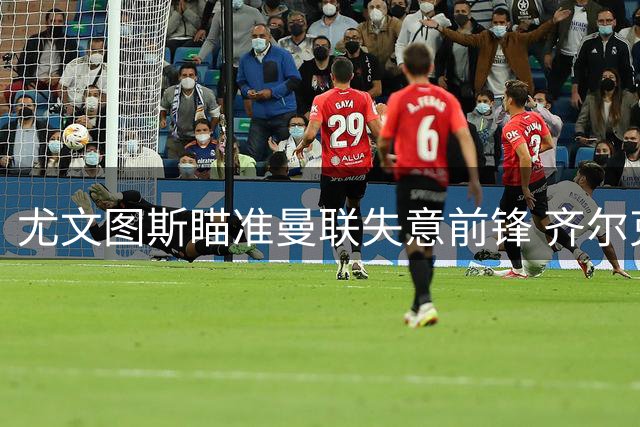 尤文图斯瞄准曼联失意前锋 齐尔克泽或登陆意甲