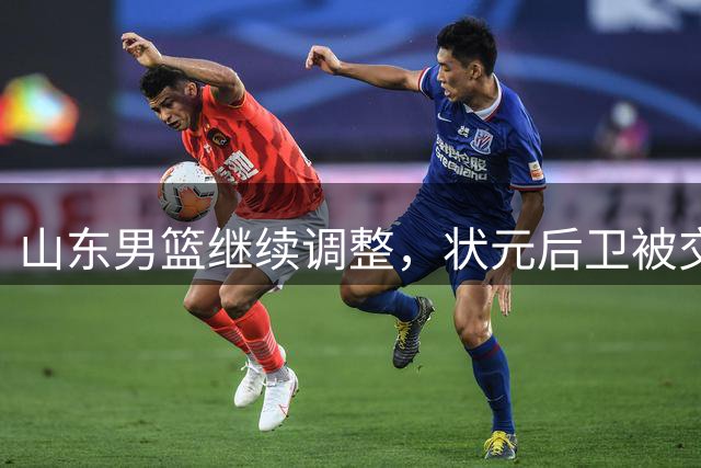 山东男篮继续调整，状元后卫被交易，刘毅离队，两大后卫有望加盟
