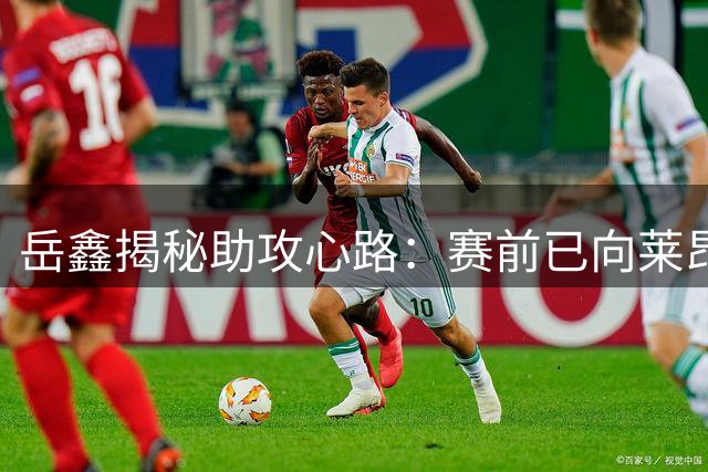 岳鑫揭秘助攻心路：赛前已向莱昂纳多许下承诺