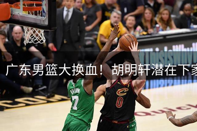 广东男篮大换血！胡明轩潜在下家浮出水面 徐杰离队信号引热议