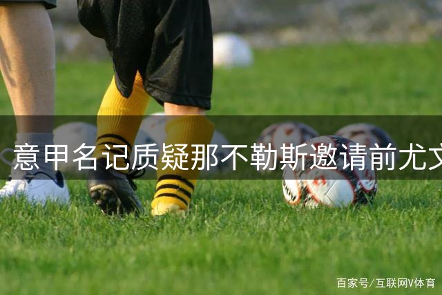 意甲名记质疑那不勒斯邀请前尤文高管 百年庆典嘉宾人选引争议