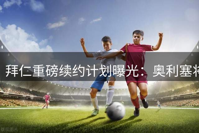 拜仁重磅续约计划曝光：奥利塞将跻身顶薪球员行列