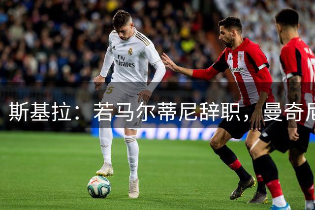 斯基拉：若马尔蒂尼辞职，曼奇尼和孔蒂将成意大利新帅候选