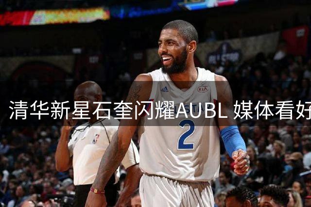 清华新星石奎闪耀AUBL 媒体看好其CBA选秀前景