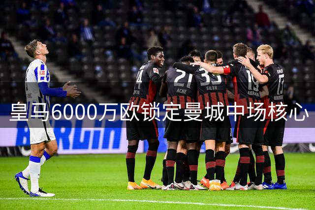 皇马6000万欧锁定曼城中场核心 清洗名单曝光为重磅引援铺路