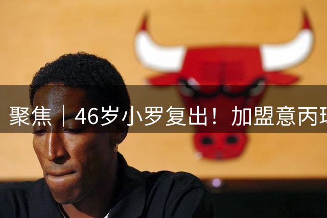 聚焦｜46岁小罗复出！加盟意丙球队，期待职业生涯300球