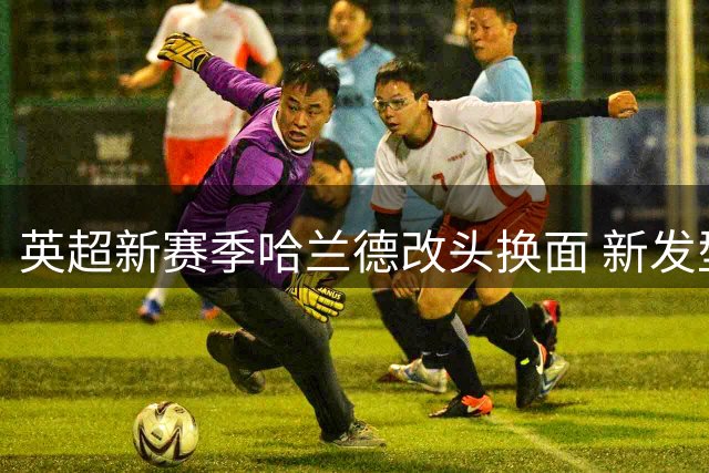 英超新赛季哈兰德改头换面 新发型却难觅进球感