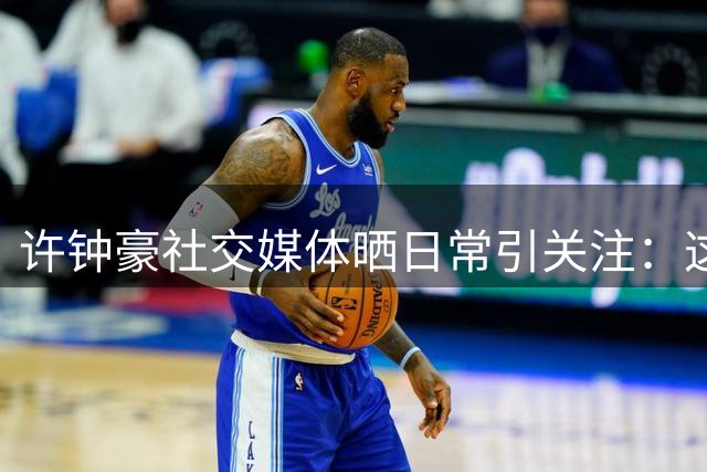 许钟豪社交媒体晒日常引关注：这理解力让人惊叹