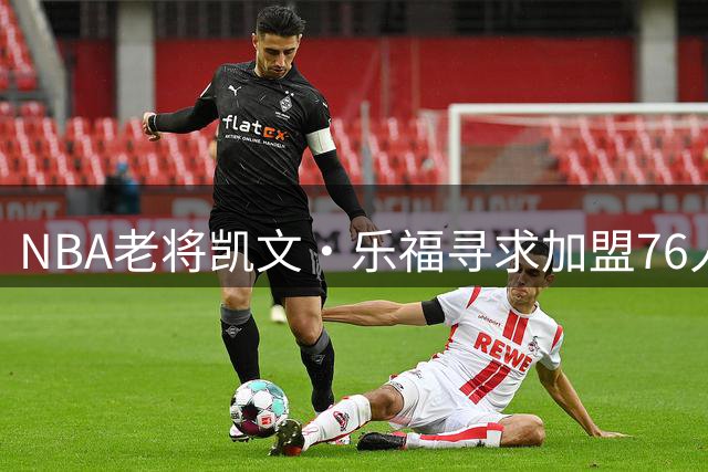 NBA老将凯文·乐福寻求加盟76人 盼与詹姆斯上演"骑士重聚